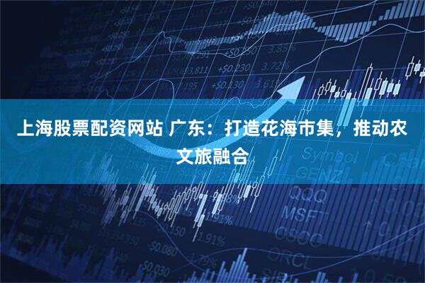 上海股票配资网站 广东：打造花海市集，推动农文旅融合
