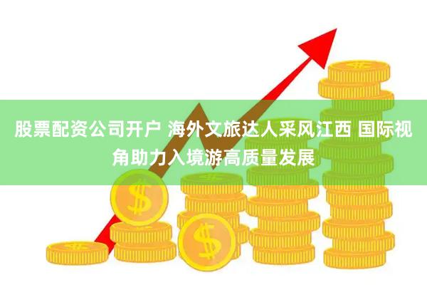 股票配资公司开户 海外文旅达人采风江西 国际视角助力入境游高质量发展