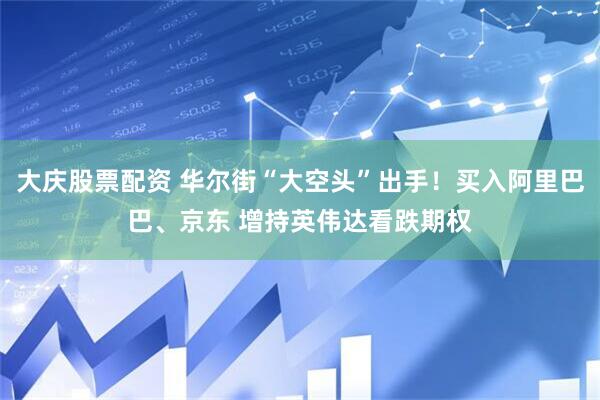 大庆股票配资 华尔街“大空头”出手！买入阿里巴巴、京东 增持英伟达看跌期权