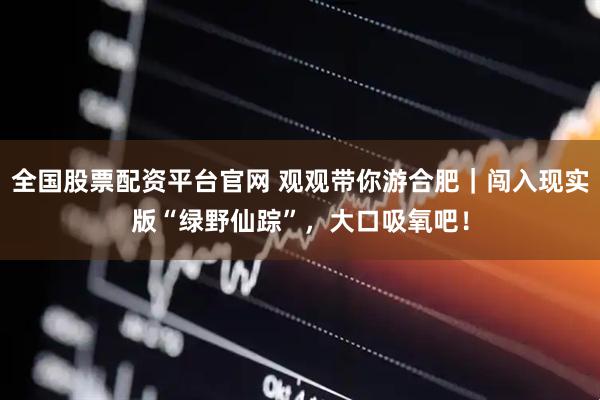 全国股票配资平台官网 观观带你游合肥｜闯入现实版“绿野仙踪”，大口吸氧吧！
