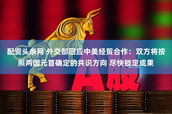 配资头条网 外交部回应中美经贸合作：双方将按照两国元首确定的共识方向 尽快锁定成果