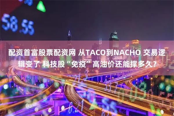 配资首富股票配资网 从TACO到NACHO 交易逻辑变了 科技股“免疫”高油价还能撑多久？