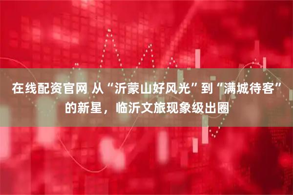 在线配资官网 从“沂蒙山好风光”到“满城待客”的新星，临沂文旅现象级出圈